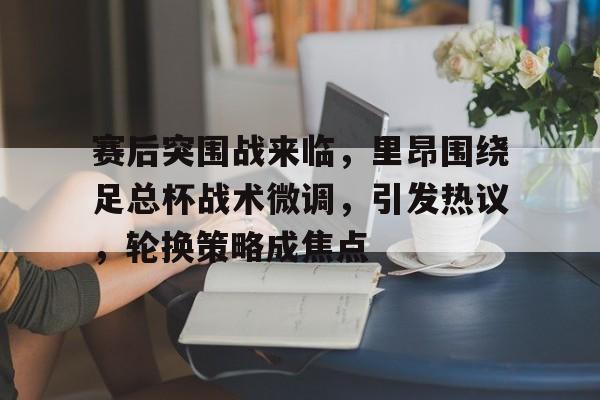 赛后突围战来临，里昂围绕足总杯战术微调，引发热议，轮换策略成焦点